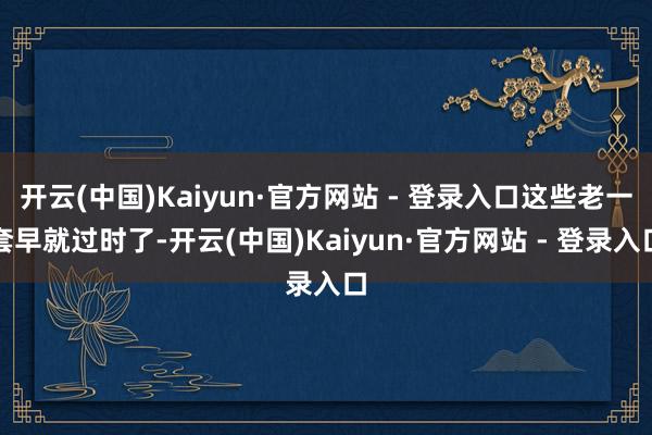 开云(中国)Kaiyun·官方网站 - 登录入口这些老一套早就过时了-开云(中国)Kaiyun·官方网站 - 登录入口