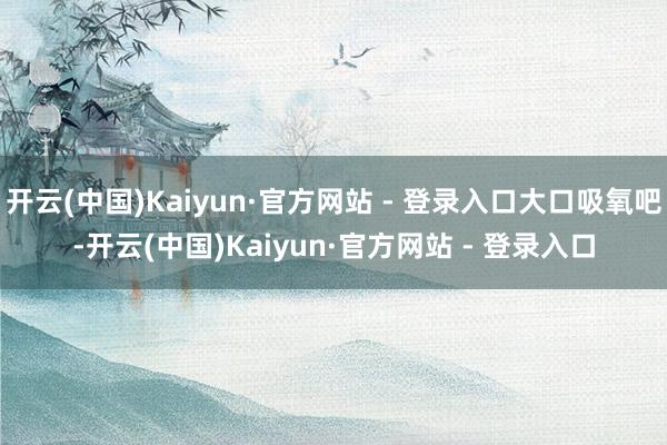 开云(中国)Kaiyun·官方网站 - 登录入口大口吸氧吧-开云(中国)Kaiyun·官方网站 - 登录入口