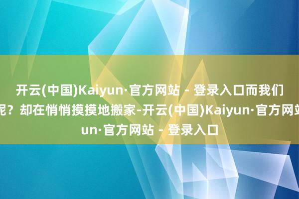 开云(中国)Kaiyun·官方网站 - 登录入口而我们的谢金大爷呢?却在悄悄摸摸地搬家-开云(中国)Kaiyun·官方网站 - 登录入口