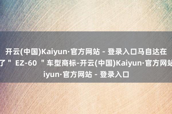 开云(中国)Kaiyun·官方网站 - 登录入口马自达在国内已注册了" EZ-60 "车型商标-开云(中国)Kaiyun·官方网站 - 登录入口