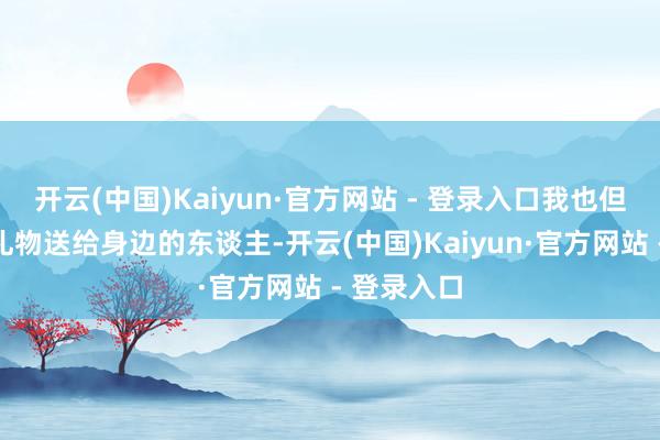开云(中国)Kaiyun·官方网站 - 登录入口我也但愿将这份礼物送给身边的东谈主-开云(中国)Kaiyun·官方网站 - 登录入口