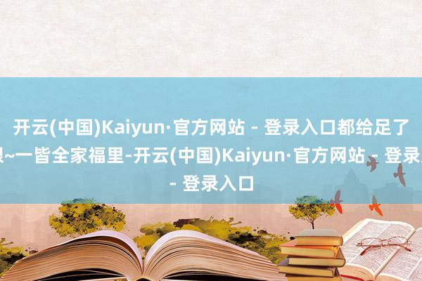 开云(中国)Kaiyun·官方网站 - 登录入口都给足了顺眼~一皆全家福里-开云(中国)Kaiyun·官方网站 - 登录入口