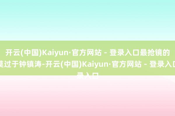 开云(中国)Kaiyun·官方网站 - 登录入口最抢镜的莫过于钟镇涛-开云(中国)Kaiyun·官方网站 - 登录入口