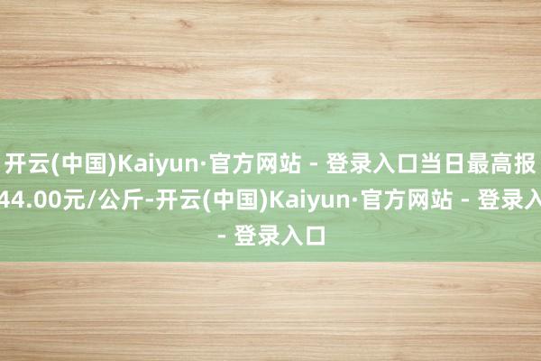 开云(中国)Kaiyun·官方网站 - 登录入口当日最高报价44.00元/公斤-开云(中国)Kaiyun·官方网站 - 登录入口