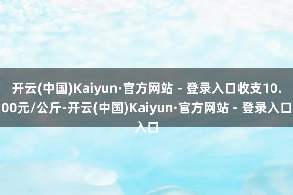开云(中国)Kaiyun·官方网站 - 登录入口收支10.00元/公斤-开云(中国)Kaiyun·官方网站 - 登录入口