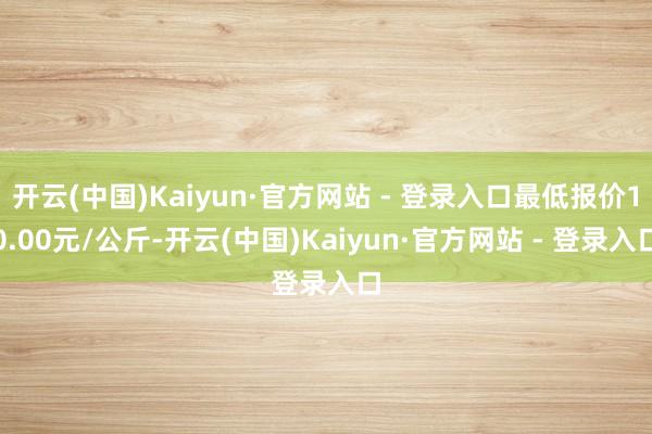 开云(中国)Kaiyun·官方网站 - 登录入口最低报价10.00元/公斤-开云(中国)Kaiyun·官方网站 - 登录入口