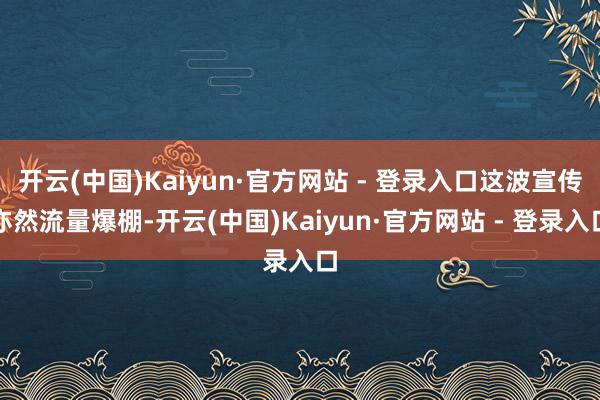 开云(中国)Kaiyun·官方网站 - 登录入口这波宣传亦然流量爆棚-开云(中国)Kaiyun·官方网站 - 登录入口