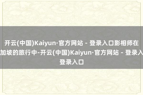 开云(中国)Kaiyun·官方网站 - 登录入口影相师在新加坡的旅行中-开云(中国)Kaiyun·官方网站 - 登录入口