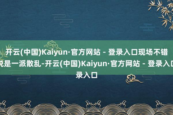 开云(中国)Kaiyun·官方网站 - 登录入口现场不错说是一派散乱-开云(中国)Kaiyun·官方网站 - 登录入口