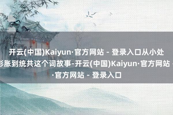 开云(中国)Kaiyun·官方网站 - 登录入口从小处脱手渐渐彭胀到统共这个词故事-开云(中国)Kaiyun·官方网站 - 登录入口