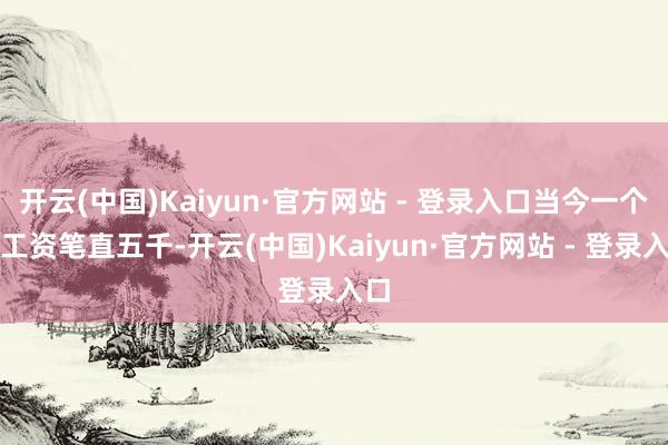 开云(中国)Kaiyun·官方网站 - 登录入口当今一个月工资笔直五千-开云(中国)Kaiyun·官方网站 - 登录入口