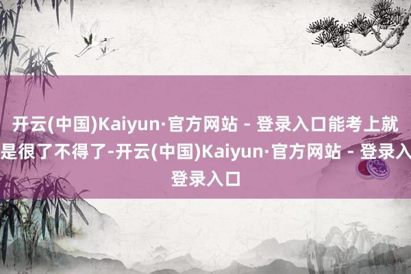 开云(中国)Kaiyun·官方网站 - 登录入口能考上就仍是很了不得了-开云(中国)Kaiyun·官方网站 - 登录入口
