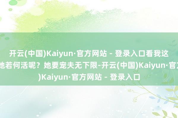 开云(中国)Kaiyun·官方网站 - 登录入口看我这一生若何活吧! 她若何活呢?她要宠夫无下限-开云(中国)Kaiyun·官方网站 - 登录入口