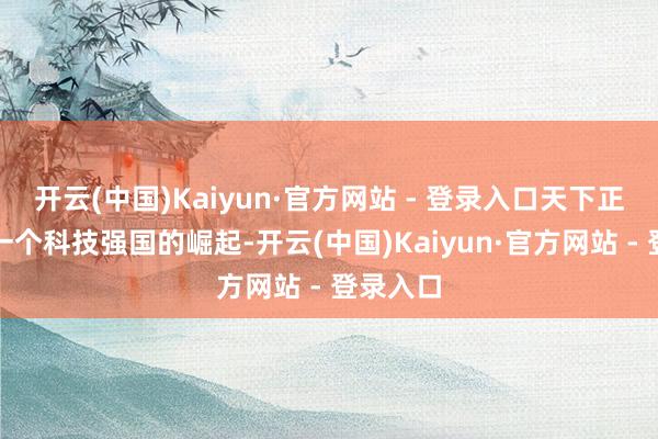 开云(中国)Kaiyun·官方网站 - 登录入口天下正在见证一个科技强国的崛起-开云(中国)Kaiyun·官方网站 - 登录入口