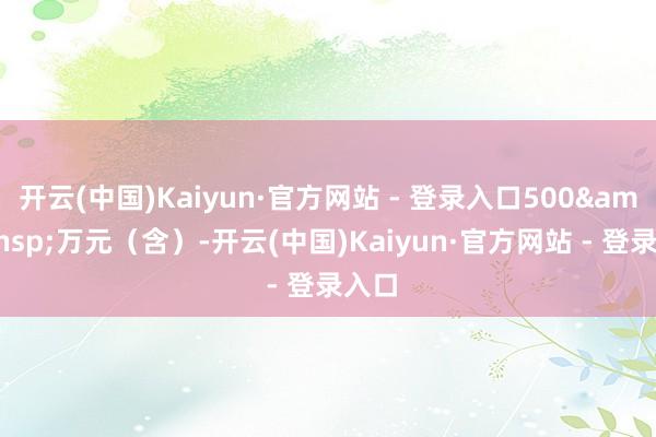 开云(中国)Kaiyun·官方网站 - 登录入口500&ensp;万元（含）-开云(中国)Kaiyun·官方网站 - 登录入口