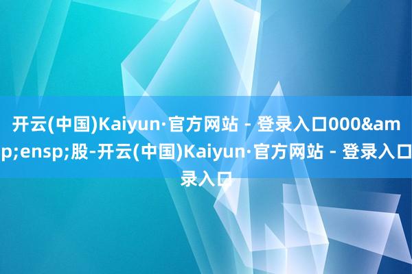 开云(中国)Kaiyun·官方网站 - 登录入口000&ensp;股-开云(中国)Kaiyun·官方网站 - 登录入口