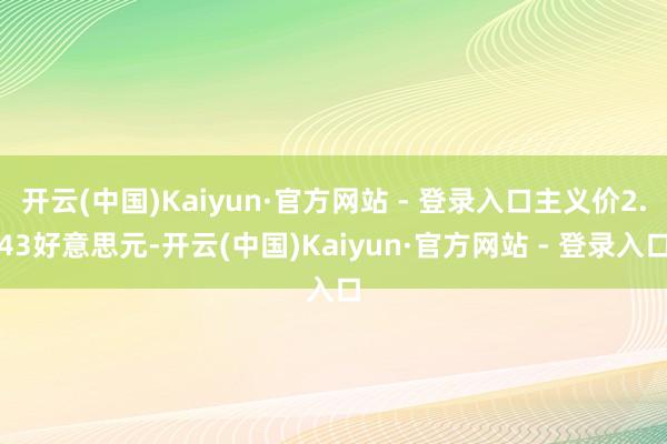 开云(中国)Kaiyun·官方网站 - 登录入口主义价2.43好意思元-开云(中国)Kaiyun·官方网站 - 登录入口