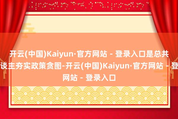 开云(中国)Kaiyun·官方网站 - 登录入口是总共帅车东谈主夯实政策贪图-开云(中国)Kaiyun·官方网站 - 登录入口