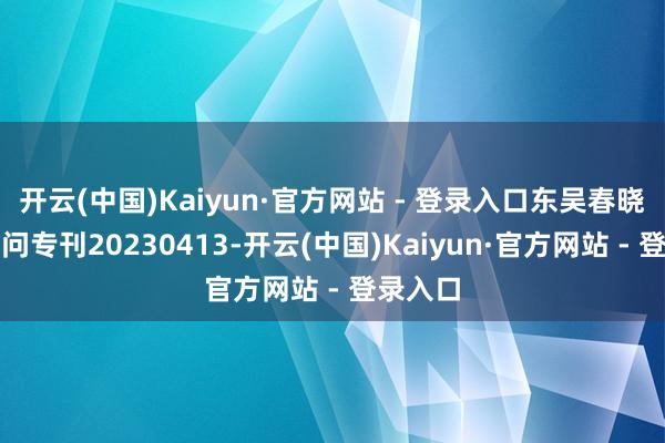 开云(中国)Kaiyun·官方网站 - 登录入口东吴春晓投资扣问专刊20230413-开云(中国)Kaiyun·官方网站 - 登录入口