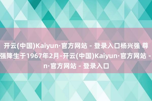 开云(中国)Kaiyun·官方网站 - 登录入口杨兴强 尊府图　　杨兴强降生于1967年2月-开云(中国)Kaiyun·官方网站 - 登录入口