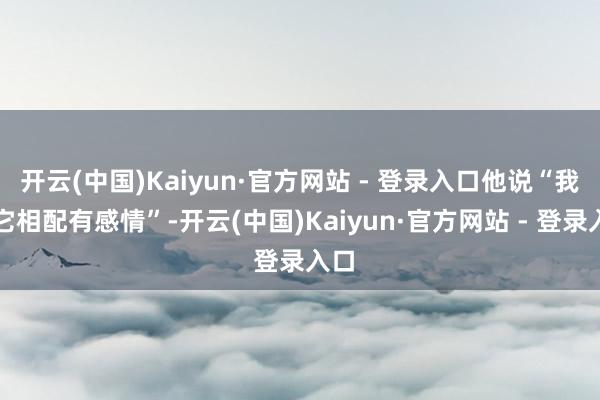 开云(中国)Kaiyun·官方网站 - 登录入口他说“我对它相配有感情”-开云(中国)Kaiyun·官方网站 - 登录入口