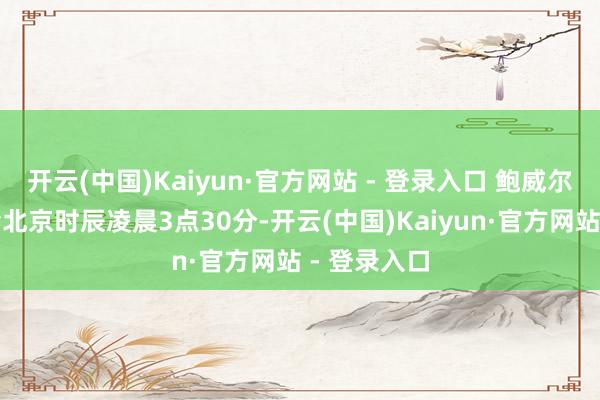 开云(中国)Kaiyun·官方网站 - 登录入口 鲍威尔新闻发布会北京时辰凌晨3点30分-开云(中国)Kaiyun·官方网站 - 登录入口