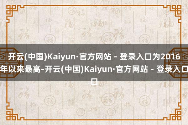 开云(中国)Kaiyun·官方网站 - 登录入口为2016年以来最高-开云(中国)Kaiyun·官方网站 - 登录入口