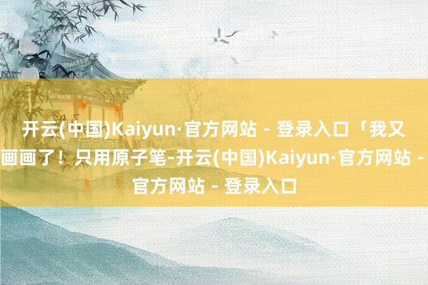 开云(中国)Kaiyun·官方网站 - 登录入口「我又来萨利亚画画了！只用原子笔-开云(中国)Kaiyun·官方网站 - 登录入口