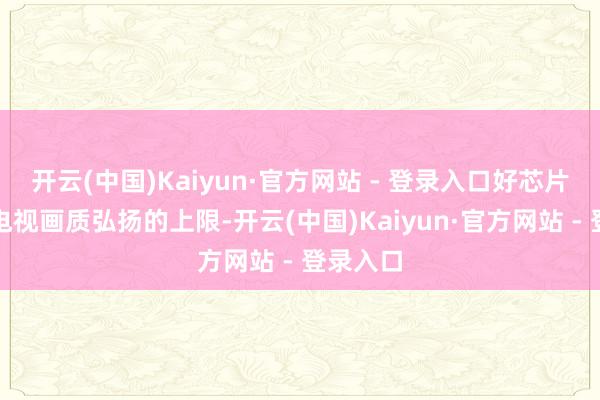 开云(中国)Kaiyun·官方网站 - 登录入口好芯片决定了电视画质弘扬的上限-开云(中国)Kaiyun·官方网站 - 登录入口