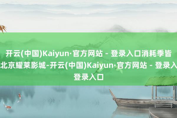 开云(中国)Kaiyun·官方网站 - 登录入口消耗季皆集北京耀莱影城-开云(中国)Kaiyun·官方网站 - 登录入口