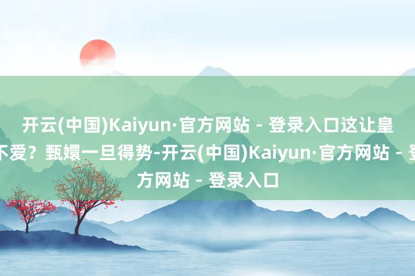 开云(中国)Kaiyun·官方网站 - 登录入口这让皇帝岂肯不爱?甄嬛一旦得势-开云(中国)Kaiyun·官方网站 - 登录入口