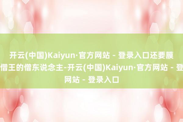 开云(中国)Kaiyun·官方网站 - 登录入口还要膜拜不是僧王的僧东说念主-开云(中国)Kaiyun·官方网站 - 登录入口