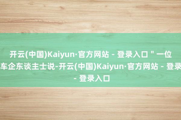 开云(中国)Kaiyun·官方网站 - 登录入口"一位大型车企东谈主士说-开云(中国)Kaiyun·官方网站 - 登录入口
