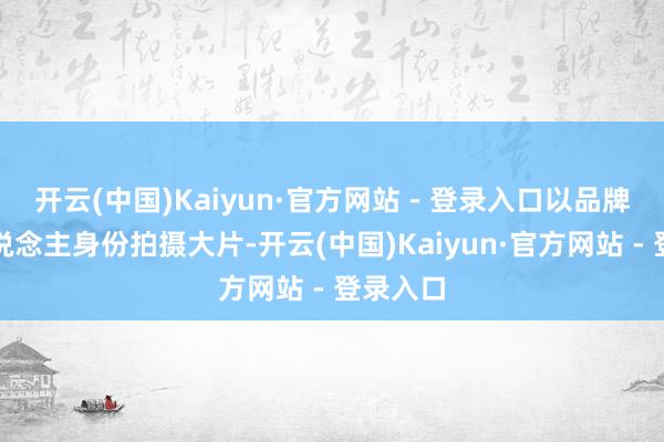 开云(中国)Kaiyun·官方网站 - 登录入口以品牌代言东说念主身份拍摄大片-开云(中国)Kaiyun·官方网站 - 登录入口