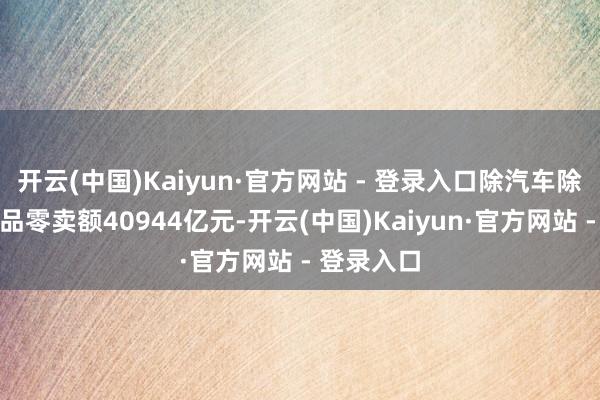 开云(中国)Kaiyun·官方网站 - 登录入口除汽车除外的奢靡品零卖额40944亿元-开云(中国)Kaiyun·官方网站 - 登录入口