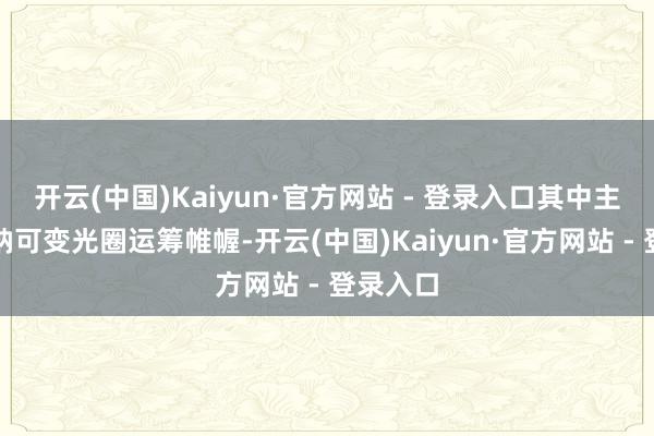 开云(中国)Kaiyun·官方网站 - 登录入口其中主摄还接纳可变光圈运筹帷幄-开云(中国)Kaiyun·官方网站 - 登录入口