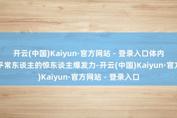 开云(中国)Kaiyun·官方网站 - 登录入口体内却装束着一股超乎常东谈主的惊东谈主爆发力-开云(中国)Kaiyun·官方网站 - 登录入口