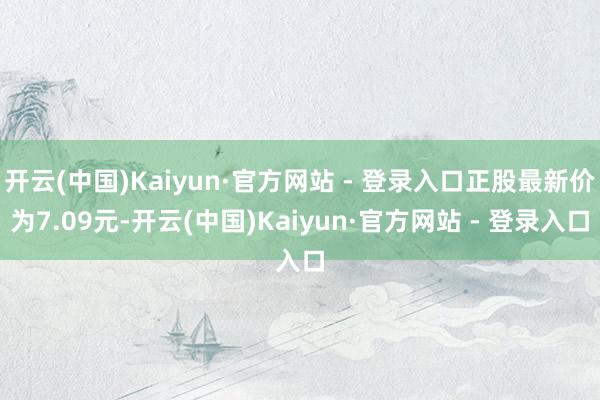 开云(中国)Kaiyun·官方网站 - 登录入口正股最新价为7.09元-开云(中国)Kaiyun·官方网站 - 登录入口