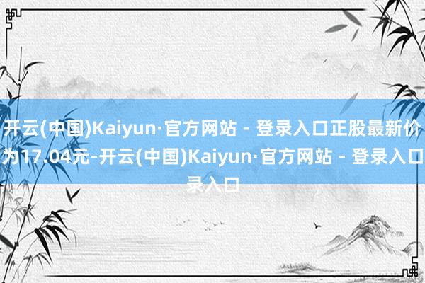 开云(中国)Kaiyun·官方网站 - 登录入口正股最新价为17.04元-开云(中国)Kaiyun·官方网站 - 登录入口