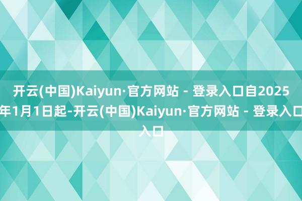 开云(中国)Kaiyun·官方网站 - 登录入口自2025年1月1日起-开云(中国)Kaiyun·官方网站 - 登录入口
