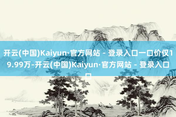开云(中国)Kaiyun·官方网站 - 登录入口一口价仅19.99万-开云(中国)Kaiyun·官方网站 - 登录入口
