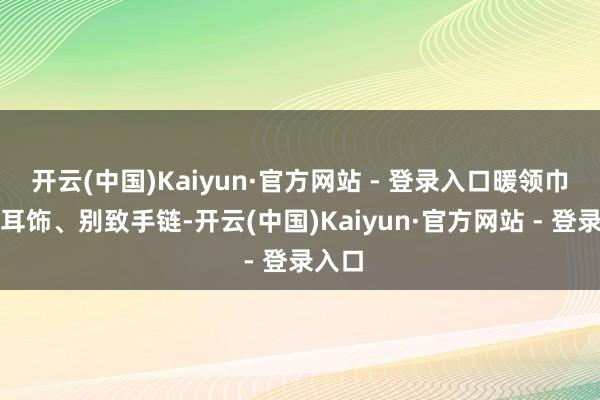 开云(中国)Kaiyun·官方网站 - 登录入口暖领巾、雅耳饰、别致手链-开云(中国)Kaiyun·官方网站 - 登录入口