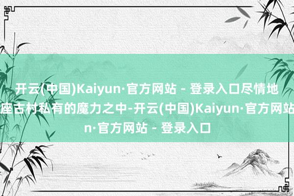 开云(中国)Kaiyun·官方网站 - 登录入口尽情地千里浸在这座古村私有的魔力之中-开云(中国)Kaiyun·官方网站 - 登录入口