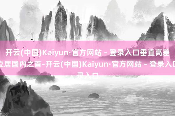 开云(中国)Kaiyun·官方网站 - 登录入口垂直高差位居国内之首-开云(中国)Kaiyun·官方网站 - 登录入口