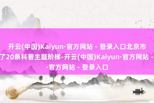 开云(中国)Kaiyun·官方网站 - 登录入口北京市科协推出了20条科普主题阶梯-开云(中国)Kaiyun·官方网站 - 登录入口