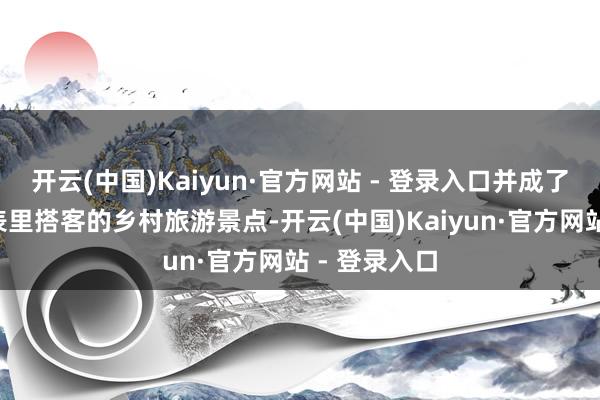 开云(中国)Kaiyun·官方网站 - 登录入口并成了“圈粉”国表里搭客的乡村旅游景点-开云(中国)Kaiyun·官方网站 - 登录入口
