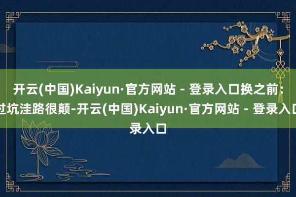 开云(中国)Kaiyun·官方网站 - 登录入口换之前：过坑洼路很颠-开云(中国)Kaiyun·官方网站 - 登录入口