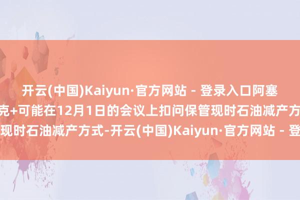 开云(中国)Kaiyun·官方网站 - 登录入口阿塞拜疆动力部长默示：欧佩克+可能在12月1日的会议上扣问保管现时石油减产方式-开云(中国)Kaiyun·官方网站 - 登录入口