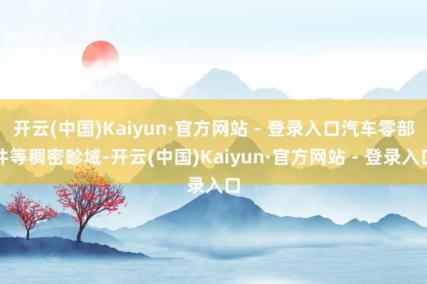 开云(中国)Kaiyun·官方网站 - 登录入口汽车零部件等稠密畛域-开云(中国)Kaiyun·官方网站 - 登录入口