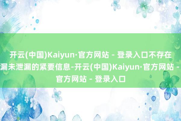 开云(中国)Kaiyun·官方网站 - 登录入口不存在其他应泄漏未泄漏的紧要信息-开云(中国)Kaiyun·官方网站 - 登录入口